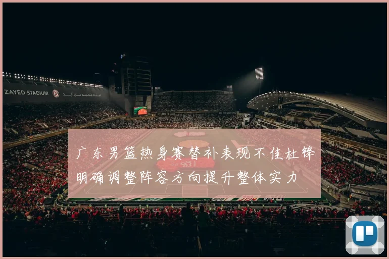 广东男篮热身赛替补表现不佳杜锋明确调整阵容方向提升整体实力
